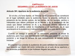 CAPÍTULO V
DESARROLLO DE LA AUDIENCIA DE JUICIO
Artículo 391. Apertura de la audiencia de juicio
En el día y la hora fijados, el Tribunal de enjuiciamiento se constituirá
en el lugar señalado para la audiencia. Quien la presida, verificará la
presencia de los demás jueces, de las partes, de los testigos, peritos o
intérpretes que deban participar en el debate y de la existencia de las
cosas que deban exhibirse en él, y la declarará abierta. Advertirá al
acusado y al público sobre la importancia y el significado de lo que
acontecerá en la audiencia e indicará al acusado que esté atento a ella.
Cuando un testigo o perito no se encuentre presente al iniciar la
audiencia, pero haya sido debidamente notificado para asistir en una hora
posterior y se tenga la certeza de que comparecerá, el debate podrá
iniciarse.
El juzgador que presida la audiencia de juicio señalará las acusaciones
que deberán ser objeto del juicio contenidas en el auto de su apertura y
los acuerdos probatorios a que hubiesen llegado las partes.
 