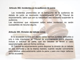 Artículo 392. Incidentes en la audiencia de juicio
Los incidentes promovidos en el transcurso de la audiencia de
debate de juicio se resolverán inmediatamente por el Tribunal de
enjuiciamiento, salvo que por su naturaleza sea necesario suspender la
audiencia.
Las decisiones que recayeren sobre estos incidentes no serán
susceptibles de recurso alguno.
Artículo 393. División del debate único
Si la acusación tuviere por objeto varios hechos punibles atribuidos a
uno o más imputados, el Tribunal de enjuiciamiento podrá disponer,
incluso a solicitud de parte, que los debates se lleven a cabo
separadamente, pero en forma continua.
El Tribunal de enjuiciamiento podrá disponer la división de un debate
en ese momento y de la misma manera, cuando resulte conveniente
para resolver adecuadamente sobre la pena y para una mejor defensa
de los acusados.
 
