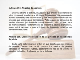 Artículo 394. Alegatos de apertura
Una vez abierto el debate, el juzgador que presida la audiencia de
juicio concederá la palabra al Ministerio Público para que exponga de
manera concreta y oral la acusación y una descripción sumaria de las
pruebas que utilizará para demostrarla. Acto seguido se concederá la
palabra al Asesor jurídico de la víctima u ofendido, si lo hubiere, para
los mismos efectos. Posteriormente se ofrecerá la palabra al Defensor,
quien podrá expresar lo que al interés del imputado convenga en
forma concreta y oral.
Artículo 395. Orden de recepción de las pruebas en la audiencia
de juicio
Cada parte determinará el orden en que desahogará sus medios
de prueba. Corresponde recibir primero los medios de prueba
admitidos al Ministerio Público, posteriormente los de la víctima u
ofendido del delito y finalmente los de la defensa.
 