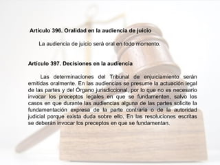 Artículo 396. Oralidad en la audiencia de juicio
La audiencia de juicio será oral en todo momento.
Artículo 397. Decisiones en la audiencia
Las determinaciones del Tribunal de enjuiciamiento serán
emitidas oralmente. En las audiencias se presume la actuación legal
de las partes y del Órgano jurisdiccional, por lo que no es necesario
invocar los preceptos legales en que se fundamenten, salvo los
casos en que durante las audiencias alguna de las partes solicite la
fundamentación expresa de la parte contraria o de la autoridad
judicial porque exista duda sobre ello. En las resoluciones escritas
se deberán invocar los preceptos en que se fundamentan.
 