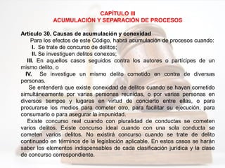 CAPÍTULO III
ACUMULACIÓN Y SEPARACIÓN DE PROCESOS
Artículo 30. Causas de acumulación y conexidad
Para los efectos de este Código, habrá acumulación de procesos cuando:
I. Se trate de concurso de delitos;
II. Se investiguen delitos conexos;
III. En aquellos casos seguidos contra los autores o partícipes de un
mismo delito, o
IV. Se investigue un mismo delito cometido en contra de diversas
personas.
Se entenderá que existe conexidad de delitos cuando se hayan cometido
simultáneamente por varias personas reunidas, o por varias personas en
diversos tiempos y lugares en virtud de concierto entre ellas, o para
procurarse los medios para cometer otro, para facilitar su ejecución, para
consumarlo o para asegurar la impunidad.
Existe concurso real cuando con pluralidad de conductas se cometen
varios delitos. Existe concurso ideal cuando con una sola conducta se
cometen varios delitos. No existirá concurso cuando se trate de delito
continuado en términos de la legislación aplicable. En estos casos se harán
saber los elementos indispensables de cada clasificación jurídica y la clase
de concurso correspondiente.
 