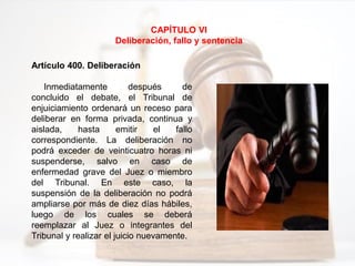 CAPÍTULO VI
Deliberación, fallo y sentencia
Artículo 400. Deliberación
Inmediatamente después de
concluido el debate, el Tribunal de
enjuiciamiento ordenará un receso para
deliberar en forma privada, continua y
aislada, hasta emitir el fallo
correspondiente. La deliberación no
podrá exceder de veinticuatro horas ni
suspenderse, salvo en caso de
enfermedad grave del Juez o miembro
del Tribunal. En este caso, la
suspensión de la deliberación no podrá
ampliarse por más de diez días hábiles,
luego de los cuales se deberá
reemplazar al Juez o integrantes del
Tribunal y realizar el juicio nuevamente.
 