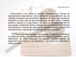 Continuación art. 401
Comunicada a las partes la decisión absolutoria, el Tribunal de
enjuiciamiento dispondrá en forma inmediata el levantamiento de las
medidas cautelares que se hubieren decretado en contra del imputado y
ordenará se tome nota de ese levantamiento en todo índice o registro
público y policial en el que figuren, así como su inmediata libertad sin
que puedan mantenerse dichas medidas para la realización de trámites
administrativos. También se ordenará la cancelación de las garantías de
comparecencia y reparación del daño que se hayan otorgado.
El Tribunal de enjuiciamiento dará lectura y explicará la sentencia
en audiencia pública. En caso de que en la fecha y hora fijadas para la
celebración de dicha audiencia no asistiere persona alguna, se
dispensará de la lectura y la explicación y se tendrá por notificadas a
todas las partes.
 