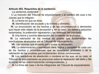 Artículo 403. Requisitos de la sentencia
La sentencia contendrá:
I. La mención del Tribunal de enjuiciamiento y el nombre del Juez o los
Jueces que lo integran;
II. La fecha en que se dicta;
III. Identificación del acusado y la víctima u ofendido;
IV. La enunciación de los hechos y de las circunstancias o elementos
que hayan sido objeto de la acusación y, en su caso, los daños y perjuicios
reclamados, la pretensión reparatoria y las defensas del imputado;
V. Una breve y sucinta descripción del contenido de la prueba;
VI. La valoración de los medios de prueba que fundamenten las
conclusiones alcanzadas por el Tribunal de enjuiciamiento;
VII. Las razones que sirvieren para fundar la resolución;
VIII. La determinación y exposición clara, lógica y completa de cada uno
de los hechos y circunstancias que se consideren probados y de la
valoración de las pruebas que fundamenten dichas conclusiones;
IX. Los resolutivos de absolución o condena en los que, en su caso, el
Tribunal de enjuiciamiento se pronuncie sobre la reparación del daño y fije
el monto de las indemnizaciones correspondientes, y
X. La firma del Juez o de los integrantes del Tribunal de enjuiciamiento.
 