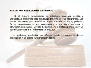 Artículo 404. Redacción de la sentencia
Si el Órgano jurisdiccional es colegiado, una vez emitida y
expuesta, la sentencia será redactada por uno de sus integrantes. Los
jueces resolverán por unanimidad o por mayoría de votos, pudiendo
fundar separadamente sus conclusiones o en forma conjunta si
estuvieren de acuerdo. El voto disidente será redactado por su autor. La
sentencia señalará el nombre de su redactor.
La sentencia producirá sus efectos desde el momento de su
explicación y no desde su formulación escrita.
 