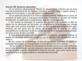 Artículo 405. Sentencia absolutoria
En la sentencia absolutoria, el Tribunal de enjuiciamiento ordenará que se tome
nota del levantamiento de las medidas cautelares, en todo índice o registro público y
policial en el que figuren, y será ejecutable inmediatamente.
En su sentencia absolutoria el Tribunal de enjuiciamiento determinará la causa de
exclusión del delito, para lo cual podrá tomar como referencia, en su caso, las causas
de atipicidad, de justificación o inculpabilidad, bajo los rubros siguientes:
I. Son causas de atipicidad: la ausencia de voluntad o de conducta, la falta de
alguno de los elementos del tipo penal, el consentimiento de la víctima que recaiga
sobre algún bien jurídico disponible, el error de tipo vencible que recaiga sobre algún
elemento del tipo penal que no admita, de acuerdo con el catálogo de delitos
susceptibles de configurarse de forma culposa previsto en la legislación penal aplicable,
así como el error de tipo invencible;
II. Son causas de justificación: el consentimiento presunto, la legítima defensa, el
estado de necesidad justificante, el ejercicio de un derecho y el cumplimiento de un
deber, o
III. Son causas de inculpabilidad: el error de prohibición invencible, el estado de
necesidad disculpante, la inimputabilidad, y la inexigibilidad de otra conducta.
De ser el caso, el Tribunal de enjuiciamiento también podrá tomar como referencia
que el error de prohibición vencible solamente atenúa la culpabilidad y con ello atenúa
también la pena, dejando subsistente la presencia del dolo, igual como ocurre en los
casos de exceso de legítima defensa e imputabilidad disminuida.
 