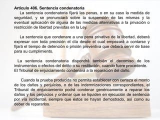 Artículo 406. Sentencia condenatoria
La sentencia condenatoria fijará las penas, o en su caso la medida de
seguridad, y se pronunciará sobre la suspensión de las mismas y la
eventual aplicación de alguna de las medidas alternativas a la privación o
restricción de libertad previstas en la Ley.
La sentencia que condenare a una pena privativa de la libertad, deberá
expresar con toda precisión el día desde el cual empezará a contarse y
fijará el tiempo de detención o prisión preventiva que deberá servir de base
para su cumplimiento.
La sentencia condenatoria dispondrá también el decomiso de los
instrumentos o efectos del delito o su restitución, cuando fuere procedente.
El Tribunal de enjuiciamiento condenará a la reparación del daño.
Cuando la prueba producida no permita establecer con certeza el monto
de los daños y perjuicios, o de las indemnizaciones correspondientes, el
Tribunal de enjuiciamiento podrá condenar genéricamente a reparar los
daños y los perjuicios y ordenar que se liquiden en ejecución de sentencia
por vía incidental, siempre que éstos se hayan demostrado, así como su
deber de repararlos.
 