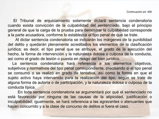 Continuación art. 406
El Tribunal de enjuiciamiento solamente dictará sentencia condenatoria
cuando exista convicción de la culpabilidad del sentenciado, bajo el principio
general de que la carga de la prueba para demostrar la culpabilidad corresponde
a la parte acusadora, conforme lo establezca el tipo penal de que se trate.
Al dictar sentencia condenatoria se indicarán los márgenes de la punibilidad
del delito y quedarán plenamente acreditados los elementos de la clasificación
jurídica; es decir, el tipo penal que se atribuye, el grado de la ejecución del
hecho, la forma de intervención y la naturaleza dolosa o culposa de la conducta,
así como el grado de lesión o puesta en riesgo del bien jurídico.
La sentencia condenatoria hará referencia a los elementos objetivos,
subjetivos y normativos del tipo penal correspondiente, precisando si el tipo penal
se consumó o se realizó en grado de tentativa, así como la forma en que el
sujeto activo haya intervenido para la realización del tipo, según se trate de
alguna forma de autoría o de participación, y la naturaleza dolosa o culposa de la
conducta típica.
En toda sentencia condenatoria se argumentará por qué el sentenciado no
está favorecido por ninguna de las causas de la atipicidad, justificación o
inculpabilidad; igualmente, se hará referencia a las agravantes o atenuantes que
hayan concurrido y a la clase de concurso de delitos si fuera el caso.
 