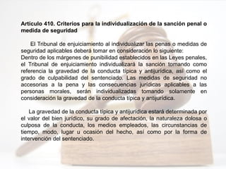 Artículo 410. Criterios para la individualización de la sanción penal o
medida de seguridad
El Tribunal de enjuiciamiento al individualizar las penas o medidas de
seguridad aplicables deberá tomar en consideración lo siguiente:
Dentro de los márgenes de punibilidad establecidos en las Leyes penales,
el Tribunal de enjuiciamiento individualizará la sanción tomando como
referencia la gravedad de la conducta típica y antijurídica, así como el
grado de culpabilidad del sentenciado. Las medidas de seguridad no
accesorias a la pena y las consecuencias jurídicas aplicables a las
personas morales, serán individualizadas tomando solamente en
consideración la gravedad de la conducta típica y antijurídica.
La gravedad de la conducta típica y antijurídica estará determinada por
el valor del bien jurídico, su grado de afectación, la naturaleza dolosa o
culposa de la conducta, los medios empleados, las circunstancias de
tiempo, modo, lugar u ocasión del hecho, así como por la forma de
intervención del sentenciado.
 
