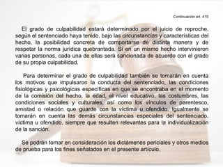 Continuación art. 410
El grado de culpabilidad estará determinado por el juicio de reproche,
según el sentenciado haya tenido, bajo las circunstancias y características del
hecho, la posibilidad concreta de comportarse de distinta manera y de
respetar la norma jurídica quebrantada. Si en un mismo hecho intervinieron
varias personas, cada una de ellas será sancionada de acuerdo con el grado
de su propia culpabilidad.
Para determinar el grado de culpabilidad también se tomarán en cuenta
los motivos que impulsaron la conducta del sentenciado, las condiciones
fisiológicas y psicológicas específicas en que se encontraba en el momento
de la comisión del hecho, la edad, el nivel educativo, las costumbres, las
condiciones sociales y culturales, así como los vínculos de parentesco,
amistad o relación que guarde con la víctima u ofendido. Igualmente se
tomarán en cuenta las demás circunstancias especiales del sentenciado,
víctima u ofendido, siempre que resulten relevantes para la individualización
de la sanción.
Se podrán tomar en consideración los dictámenes periciales y otros medios
de prueba para los fines señalados en el presente artículo.
 
