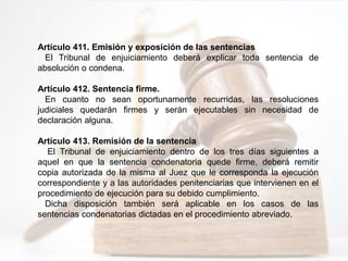Artículo 411. Emisión y exposición de las sentencias
El Tribunal de enjuiciamiento deberá explicar toda sentencia de
absolución o condena.
Artículo 412. Sentencia firme.
En cuanto no sean oportunamente recurridas, las resoluciones
judiciales quedarán firmes y serán ejecutables sin necesidad de
declaración alguna.
Artículo 413. Remisión de la sentencia
El Tribunal de enjuiciamiento dentro de los tres días siguientes a
aquel en que la sentencia condenatoria quede firme, deberá remitir
copia autorizada de la misma al Juez que le corresponda la ejecución
correspondiente y a las autoridades penitenciarias que intervienen en el
procedimiento de ejecución para su debido cumplimiento.
Dicha disposición también será aplicable en los casos de las
sentencias condenatorias dictadas en el procedimiento abreviado.
 