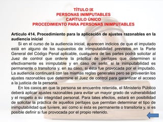 TÍTULO IX
PERSONAS INIMPUTABLES
CAPÍTULO ÚNICO
PROCEDIMIENTO PARA PERSONAS INIMPUTABLES
Artículo 414. Procedimiento para la aplicación de ajustes razonables en la
audiencia inicial
Si en el curso de la audiencia inicial, aparecen indicios de que el imputado
está en alguno de los supuestos de inimputabilidad previstos en la Parte
General del Código Penal aplicable, cualquiera de las partes podrá solicitar al
Juez de control que ordene la práctica de peritajes que determinen si
efectivamente es inimputable y en caso de serlo, si la inimputabilidad es
permanente o transitoria y, en su caso, si ésta fue provocada por el imputado.
La audiencia continuará con las mismas reglas generales pero se proveerán los
ajustes razonables que determine el Juez de control para garantizar el acceso
a la justicia de la persona.
En los casos en que la persona se encuentre retenida, el Ministerio Público
deberá aplicar ajustes razonables para evitar un mayor grado de vulnerabilidad
y el respeto a su integridad personal. Para tales efectos, estará en posibilidad
de solicitar la práctica de aquellos peritajes que permitan determinar el tipo de
inimputabilidad que tuviere, así como si ésta es permanente o transitoria y, si es
posible definir si fue provocada por el propio retenido.
 