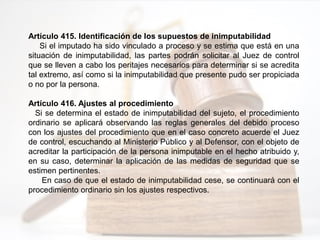 Artículo 415. Identificación de los supuestos de inimputabilidad
Si el imputado ha sido vinculado a proceso y se estima que está en una
situación de inimputabilidad, las partes podrán solicitar al Juez de control
que se lleven a cabo los peritajes necesarios para determinar si se acredita
tal extremo, así como si la inimputabilidad que presente pudo ser propiciada
o no por la persona.
Artículo 416. Ajustes al procedimiento
Si se determina el estado de inimputabilidad del sujeto, el procedimiento
ordinario se aplicará observando las reglas generales del debido proceso
con los ajustes del procedimiento que en el caso concreto acuerde el Juez
de control, escuchando al Ministerio Público y al Defensor, con el objeto de
acreditar la participación de la persona inimputable en el hecho atribuido y,
en su caso, determinar la aplicación de las medidas de seguridad que se
estimen pertinentes.
En caso de que el estado de inimputabilidad cese, se continuará con el
procedimiento ordinario sin los ajustes respectivos.
 