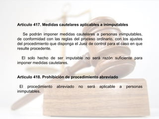 Artículo 417. Medidas cautelares aplicables a inimputables
Se podrán imponer medidas cautelares a personas inimputables,
de conformidad con las reglas del proceso ordinario, con los ajustes
del procedimiento que disponga el Juez de control para el caso en que
resulte procedente.
El solo hecho de ser imputable no será razón suficiente para
imponer medidas cautelares.
Artículo 418. Prohibición de procedimiento abreviado
El procedimiento abreviado no será aplicable a personas
inimputables.
 