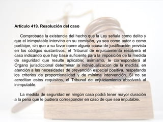 Artículo 419. Resolución del caso
Comprobada la existencia del hecho que la Ley señala como delito y
que el inimputable intervino en su comisión, ya sea como autor o como
partícipe, sin que a su favor opere alguna causa de justificación prevista
en los códigos sustantivos, el Tribunal de enjuiciamiento resolverá el
caso indicando que hay base suficiente para la imposición de la medida
de seguridad que resulte aplicable; asimismo, le corresponderá al
Órgano jurisdiccional determinar la individualización de la medida, en
atención a las necesidades de prevención especial positiva, respetando
los criterios de proporcionalidad y de mínima intervención. Si no se
acreditan estos requisitos, el Tribunal de enjuiciamiento absolverá al
inimputable.
La medida de seguridad en ningún caso podrá tener mayor duración
a la pena que le pudiera corresponder en caso de que sea imputable.
 