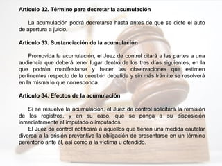 Artículo 32. Término para decretar la acumulación
La acumulación podrá decretarse hasta antes de que se dicte el auto
de apertura a juicio.
Artículo 33. Sustanciación de la acumulación
Promovida la acumulación, el Juez de control citará a las partes a una
audiencia que deberá tener lugar dentro de los tres días siguientes, en la
que podrán manifestarse y hacer las observaciones que estimen
pertinentes respecto de la cuestión debatida y sin más trámite se resolverá
en la misma lo que corresponda.
Artículo 34. Efectos de la acumulación
Si se resuelve la acumulación, el Juez de control solicitará la remisión
de los registros, y en su caso, que se ponga a su disposición
inmediatamente al imputado o imputados.
El Juez de control notificará a aquellos que tienen una medida cautelar
diversa a la prisión preventiva la obligación de presentarse en un término
perentorio ante él, así como a la víctima u ofendido.
 