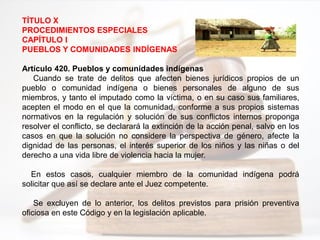 TÍTULO X
PROCEDIMIENTOS ESPECIALES
CAPÍTULO I
PUEBLOS Y COMUNIDADES INDÍGENAS
Artículo 420. Pueblos y comunidades indígenas
Cuando se trate de delitos que afecten bienes jurídicos propios de un
pueblo o comunidad indígena o bienes personales de alguno de sus
miembros, y tanto el imputado como la víctima, o en su caso sus familiares,
acepten el modo en el que la comunidad, conforme a sus propios sistemas
normativos en la regulación y solución de sus conflictos internos proponga
resolver el conflicto, se declarará la extinción de la acción penal, salvo en los
casos en que la solución no considere la perspectiva de género, afecte la
dignidad de las personas, el interés superior de los niños y las niñas o del
derecho a una vida libre de violencia hacia la mujer.
En estos casos, cualquier miembro de la comunidad indígena podrá
solicitar que así se declare ante el Juez competente.
Se excluyen de lo anterior, los delitos previstos para prisión preventiva
oficiosa en este Código y en la legislación aplicable.
 