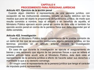 CAPÍTULO II
PROCEDIMIENTO PARA PERSONAS JURÍDICAS
Artículo 421. Ejercicio de la acción penal
Cuando algún miembro o representante de una persona jurídica, con
excepción de las instituciones estatales, cometa un hecho delictivo con los
medios que para tal objeto le proporcione dicha persona jurídica, de modo que
resulte cometido a nombre, bajo el amparo o en beneficio de aquélla, el
Ministerio Público ejercerá acción penal en contra de ésta sólo si también ha
ejercido acción penal en contra de la persona física que deba responder por el
delito cometido.
Artículo 422. Investigación
Cuando el Ministerio Público tenga conocimiento de la posible comisión de
un delito en los que se encuentre involucrada alguna persona jurídica, en los
términos previstos en el artículo anterior iniciará la investigación
correspondiente.
En caso de que durante la investigación se ejecute el aseguramiento de
bienes y sea necesario que alguna de las personas físicas a que se refiere el
anterior artículo deba acudir ante el Ministerio Público, éste dará vista al
representante de la persona jurídica a efecto de hacerle saber sus derechos y
manifieste lo que a su derecho convenga.
En ningún caso el representante de la persona jurídica que tenga el carácter
de imputado podrá representarla.
 