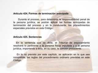 Artículo 424. Formas de terminación anticipada
Durante el proceso, para determinar la responsabilidad penal de
la persona jurídica, se podrán aplicar las formas anticipadas de
terminación del proceso y en lo conducente, los procedimientos
especiales previstos en este Código.
Artículo 425. Sentencias
En la sentencia que se dicte, el Tribunal de enjuiciamiento
resolverá lo pertinente a la persona física imputada y a la persona
jurídica, imponiendo a ésta, en su caso, la sanción procedente.
En lo no previsto por este capítulo, se aplicarán en lo que sea
compatible, las reglas del procedimiento ordinario previstas en este
Código.
 