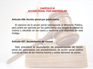 CAPÍTULO III
ACCIÓN PENAL POR PARTICULAR
Artículo 426. Acción penal por particulares
El ejercicio de la acción penal corresponde al Ministerio Público,
pero podrá ser ejercida por los particulares que tengan la calidad de
víctima u ofendido en los casos y conforme a lo dispuesto en este
Código.
Artículo 427. Acumulación de causas
Sólo procederá la acumulación de procedimientos de acción
penal por particulares con procedimientos de acción penal pública
cuando se trate de los mismos hechos y exista identidad de partes.
 