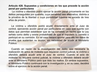 Artículo 428. Supuestos y condiciones en los que procede la acción
penal por particulares
La víctima u ofendido podrá ejercer la acción penal únicamente en los
delitos perseguibles por querella, cuya penalidad sea alternativa, distinta a
la privativa de la libertad o cuya punibilidad máxima no exceda de tres
años de prisión.
La víctima u ofendido podrá acudir directamente ante el Juez de
control, ejerciendo acción penal por particulares en caso que cuente con
datos que permitan establecer que se ha cometido un hecho que la Ley
señala como delito y exista probabilidad de que el imputado lo cometió o
participó en su comisión. En tal caso deberá aportar para ello los datos de
prueba que sustenten su acción, sin necesidad de acudir al Ministerio
Público.
Cuando en razón de la investigación del delito sea necesaria la
realización de actos de molestia que requieran control judicial, la víctima u
ofendido deberá acudir ante el Juez de control. Cuando el acto de
molestia no requiera control judicial, la víctima u ofendido deberá acudir
ante el Ministerio Público para que éste los realice. En ambos supuestos,
el Ministerio Público continuará con la investigación y, en su caso, decidirá
sobre el ejercicio de la acción penal.
 