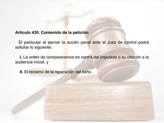 Artículo 430. Contenido de la petición
El particular al ejercer la acción penal ante el Juez de control podrá
solicitar lo siguiente:
I. La orden de comparecencia en contra del imputado o su citación a la
audiencia inicial, y
II. El reclamo de la reparación del daño.
 