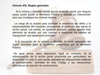 Artículo 432. Reglas generales
Si la víctima u ofendido decide ejercer la acción penal, por ninguna
causa podrá acudir al Ministerio Público a solicitar su intervención
para que investigue los mismos hechos.
La carga de la prueba para acreditar la existencia del delito y la
responsabilidad del imputado corresponde al particular que ejerza la
acción penal. Las partes, en igualdad procesal, podrán aportar todo
elemento de prueba con que cuenten e interponer los medios de
impugnación que legalmente procedan.
A la acusación de la víctima u ofendido, le serán aplicables las
reglas previstas para la acusación presentada por el Ministerio
Público.
De igual forma, salvo disposición legal en contrario, en la
substanciación de la acción penal promovida por particulares, se
observarán en todo lo que resulte aplicable las disposiciones relativas
al procedimiento, previstas en este Código y los mecanismos
alternativos de solución de controversias.
 