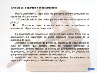 Artículo 35. Separación de los procesos
Podrá ordenarse la separación de procesos cuando concurran las
siguientes circunstancias:
I. Cuando la solicite una de las partes antes del auto de apertura al
juicio, y
II. Cuando el Juez de control estime que de continuar la
acumulación el proceso se demoraría.
La separación de procesos se promoverá en la misma forma que la
acumulación. La separación se podrá promover hasta antes de la
audiencia de juicio.
Decretada la separación de procesos, conocerá de cada asunto el
Juez de control que conocía antes de haberse efectuado la
acumulación. Si dicho juzgador es diverso del que decretó la separación
de procesos, no podrá rehusarse a conocer del caso, sin perjuicio de
que pueda suscitarse una cuestión de competencia.
La resolución del Juez de control que declare improcedente la
separación de procesos, no admitirá recurso alguno.
 