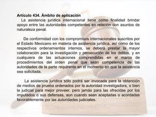 Artículo 434. Ámbito de aplicación
La asistencia jurídica internacional tiene como finalidad brindar
apoyo entre las autoridades competentes en relación con asuntos de
naturaleza penal.
De conformidad con los compromisos internacionales suscritos por
el Estado Mexicano en materia de asistencia jurídica, así como de los
respectivos ordenamientos internos, se deberá prestar la mayor
colaboración para la investigación y persecución de los delitos, y en
cualquiera de las actuaciones comprendidas en el marco de
procedimientos del orden penal que sean competencia de las
autoridades de la parte requirente en el momento en que la asistencia
sea solicitada.
La asistencia jurídica sólo podrá ser invocada para la obtención
de medios de prueba ordenados por la autoridad investigadora, o bien
la judicial para mejor proveer, pero jamás para las ofrecidas por los
imputados o sus defensas, aun cuando sean aceptadas o acordadas
favorablemente por las autoridades judiciales.
 