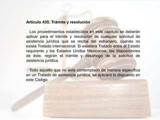 Artículo 435. Trámite y resolución
Los procedimientos establecidos en este capítulo se deberán
aplicar para el trámite y resolución de cualquier solicitud de
asistencia jurídica que se reciba del extranjero, cuando no
exista Tratado internacional. Si existiera Tratado entre el Estado
requirente y los Estados Unidos Mexicanos, las disposiciones
de éste, regirán el trámite y desahogo de la solicitud de
asistencia jurídica.
Todo aquello que no esté contemplado de manera específica
en un Tratado de asistencia jurídica, se aplicará lo dispuesto en
este Código.
 