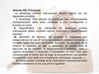 Artículo 436. Principios
La asistencia jurídica internacional deberá regirse por los
siguientes principios:
I. Conexidad. Toda petición de asistencia para ser procedente
necesariamente debe estar vinculada a una investigación o
proceso en curso;
II. Especificidad. Las solicitudes de asistencia jurídica
internacional deben contener hechos concretos y requerimientos
precisos;
III. Identidad de Normas. Se prestará la asistencia con
independencia de que el hecho que motiva la solicitud constituya o
no delito según las leyes del Estado requerido. Se exceptúa de lo
anterior el supuesto de que la asistencia se solicite para la
ejecución de las medidas de aseguramiento o embargo, cateo o
registro domiciliario o decomiso o incautación, en cuyo caso será
necesario que el hecho que da lugar al procedimiento sea también
considerado como delito por la legislación del Estado requerido, y
IV. Reciprocidad. Consiste en la colaboración internacional entre
Estados soberanos en los que priva la igualdad.
 