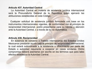 Artículo 437. Autoridad Central
La Autoridad Central en materia de asistencia jurídica internacional
será la Procuraduría General de la República quien ejercerá las
atribuciones establecidas en este Código.
Cualquier solicitud de asistencia jurídica formulada con base en los
instrumentos internacionales vigentes, de conformidad con el principio de
reciprocidad internacional, podrá presentarse para su trámite y atención
ante la Autoridad Central, o a través de la vía diplomática.
Artículo 438. Reciprocidad
En ausencia de convenio o Tratado internacional, los Estados Unidos
Mexicanos prestarán ayuda bajo el principio de reciprocidad internacional,
la cual estará subordinada a la existencia u ofrecimiento por parte del
Estado o autoridad requirente a cooperar en casos similares. Dicho
compromiso deberá asentarse por escrito en los términos que para tales
efectos establezca la Autoridad Central.
 