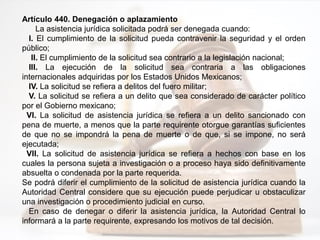 Artículo 440. Denegación o aplazamiento
La asistencia jurídica solicitada podrá ser denegada cuando:
I. El cumplimiento de la solicitud pueda contravenir la seguridad y el orden
público;
II. El cumplimiento de la solicitud sea contrario a la legislación nacional;
III. La ejecución de la solicitud sea contraria a las obligaciones
internacionales adquiridas por los Estados Unidos Mexicanos;
IV. La solicitud se refiera a delitos del fuero militar;
V. La solicitud se refiera a un delito que sea considerado de carácter político
por el Gobierno mexicano;
VI. La solicitud de asistencia jurídica se refiera a un delito sancionado con
pena de muerte, a menos que la parte requirente otorgue garantías suficientes
de que no se impondrá la pena de muerte o de que, si se impone, no será
ejecutada;
VII. La solicitud de asistencia jurídica se refiera a hechos con base en los
cuales la persona sujeta a investigación o a proceso haya sido definitivamente
absuelta o condenada por la parte requerida.
Se podrá diferir el cumplimiento de la solicitud de asistencia jurídica cuando la
Autoridad Central considere que su ejecución puede perjudicar u obstaculizar
una investigación o procedimiento judicial en curso.
En caso de denegar o diferir la asistencia jurídica, la Autoridad Central lo
informará a la parte requirente, expresando los motivos de tal decisión.
 