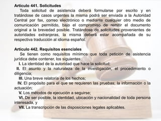 Artículo 441. Solicitudes
Toda solicitud de asistencia deberá formularse por escrito y en
tratándose de casos urgentes la misma podrá ser enviada a la Autoridad
Central por fax, correo electrónico o mediante cualquier otro medio de
comunicación permitido, bajo el compromiso de remitir el documento
original a la brevedad posible. Tratándose de solicitudes provenientes de
autoridades extranjeras, la misma deberá estar acompañada de su
respectiva traducción al idioma español.
Artículo 442. Requisitos esenciales
Se tienen como requisitos mínimos que toda petición de asistencia
jurídica debe contener, los siguientes:
I. La identidad de la autoridad que hace la solicitud;
II. El asunto y la naturaleza de la investigación, el procedimiento o
diligencia;
III. Una breve relatoría de los hechos;
IV. El propósito para el que se requieren las pruebas; la información o la
actuación;
V. Los métodos de ejecución a seguirse;
VI. De ser posible, la identidad, ubicación y nacionalidad de toda persona
interesada, y
VII. La transcripción de las disposiciones legales aplicables.
 