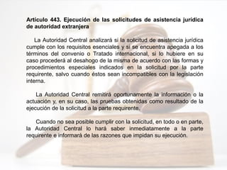 Artículo 443. Ejecución de las solicitudes de asistencia jurídica
de autoridad extranjera
La Autoridad Central analizará si la solicitud de asistencia jurídica
cumple con los requisitos esenciales y si se encuentra apegada a los
términos del convenio o Tratado internacional, si lo hubiere en su
caso procederá al desahogo de la misma de acuerdo con las formas y
procedimientos especiales indicados en la solicitud por la parte
requirente, salvo cuando éstos sean incompatibles con la legislación
interna.
La Autoridad Central remitirá oportunamente la información o la
actuación y, en su caso, las pruebas obtenidas como resultado de la
ejecución de la solicitud a la parte requirente.
Cuando no sea posible cumplir con la solicitud, en todo o en parte,
la Autoridad Central lo hará saber inmediatamente a la parte
requirente e informará de las razones que impidan su ejecución.
 