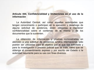 Artículo 444. Confidencialidad y limitaciones en el uso de la
información
La Autoridad Central, así como aquellas autoridades que
tengan conocimiento o participen en la ejecución y desahogo de
alguna solicitud de asistencia, están obligadas a mantener
confidencialidad sobre el contenido de la misma y de los
documentos que la sustenten.
La obtención de información y pruebas suministradas en
atención a una solicitud de asistencia jurídica internacional, sólo
podrán ser utilizadas para el objetivo por el que fue solicitada y
para la investigación o proceso judicial que se trate, salvo que se
obtenga el consentimiento expreso y por escrito del Estado o la
autoridad requirente para su uso con fines diversos.
 
