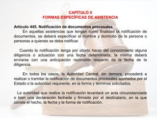CAPÍTULO II
FORMAS ESPECÍFICAS DE ASISTENCIA
Artículo 445. Notificación de documentos procesales
En aquellas asistencias que tengan como finalidad la notificación de
documentos, se deberá especificar el nombre y domicilio de la persona o
personas a quienes se deba notificar.
Cuando la notificación tenga por objeto hacer del conocimiento alguna
diligencia o actuación con una fecha determinada, la misma deberá
enviarse con una anticipación razonable respecto de la fecha de la
diligencia.
En todos los casos, la Autoridad Central, sin demora, procederá a
realizar o tramitar la notificación de documentos procesales aportados por el
Estado o la autoridad requirente, en la forma y términos solicitados.
La autoridad que realice la notificación levantará un acta circunstanciada
o bien una declaración fechada y firmada por el destinatario, en la que
conste el hecho, la fecha y la forma de notificación.
 
