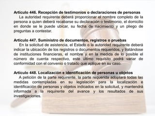 Artículo 446. Recepción de testimonios o declaraciones de personas
La autoridad requirente deberá proporcionar el nombre completo de la
persona a quien deberá recabarse su declaración o testimonio, el domicilio
en donde se le puede ubicar, su fecha de nacimiento y un pliego de
preguntas a contestar.
Artículo 447. Suministro de documentos, registros o pruebas
En la solicitud de asistencia, el Estado o la autoridad requirente deberá
indicar la ubicación de los registros o documentos requeridos, y tratándose
de instituciones financieras, el nombre y en la medida de lo posible el
número de cuenta respectivo, este último requisito podrá variar de
conformidad con el convenio o tratado que aplique en su caso.
Artículo 448. Localización e identificación de personas u objetos
A petición de la parte requirente, la parte requerida adoptará todas las
medidas contempladas en su legislación para la localización e
identificación de personas y objetos indicados en la solicitud, y mantendrá
informada a la requirente del avance y los resultados de sus
investigaciones.
 
