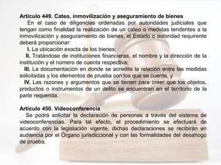 Artículo 449. Cateo, inmovilización y aseguramiento de bienes
En el caso de diligencias ordenadas por autoridades judiciales que
tengan como finalidad la realización de un cateo o medidas tendentes a la
inmovilización y aseguramiento de bienes, el Estado o autoridad requirente
deberá proporcionar:
I. La ubicación exacta de los bienes;
II. Tratándose de instituciones financieras, el nombre y la dirección de la
institución y el número de cuenta respectiva;
III. La documentación en donde se acredite la relación entre las medidas
solicitadas y los elementos de prueba con los que se cuente, y
IV. Las razones y argumentos que se tienen para creer que los objetos,
productos o instrumentos de un delito se encuentran en el territorio de la
parte requerida.
Artículo 450. Videoconferencia
Se podrá solicitar la declaración de personas a través del sistema de
videoconferencias. Para tal efecto, el procedimiento se efectuará de
acuerdo con la legislación vigente, dichas declaraciones se recibirán en
audiencia por el Órgano jurisdiccional y con las formalidades del desahogo
de prueba.
 