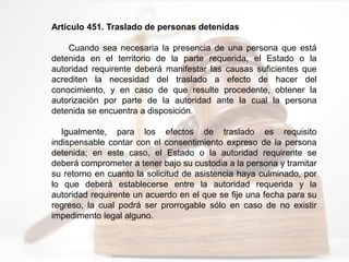Artículo 451. Traslado de personas detenidas
Cuando sea necesaria la presencia de una persona que está
detenida en el territorio de la parte requerida, el Estado o la
autoridad requirente deberá manifestar las causas suficientes que
acrediten la necesidad del traslado a efecto de hacer del
conocimiento, y en caso de que resulte procedente, obtener la
autorización por parte de la autoridad ante la cual la persona
detenida se encuentra a disposición.
Igualmente, para los efectos de traslado es requisito
indispensable contar con el consentimiento expreso de la persona
detenida; en este caso, el Estado o la autoridad requirente se
deberá comprometer a tener bajo su custodia a la persona y tramitar
su retorno en cuanto la solicitud de asistencia haya culminado, por
lo que deberá establecerse entre la autoridad requerida y la
autoridad requirente un acuerdo en el que se fije una fecha para su
regreso, la cual podrá ser prorrogable sólo en caso de no existir
impedimento legal alguno.
 