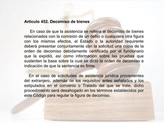 Artículo 452. Decomiso de bienes
En caso de que la asistencia se refiera al decomiso de bienes
relacionados con la comisión de un delito o cualquiera otra figura
con los mismos efectos, el Estado o la autoridad requirente
deberá presentar conjuntamente con la solicitud una copia de la
orden de decomiso debidamente certificada por el funcionario
que la expidió, así como información sobre las pruebas que
sustenten la base sobre la cual se dictó la orden de decomiso e
indicación de que la sentencia es firme.
En el caso de solicitudes de asistencia jurídica provenientes
del extranjero, además de los requisitos antes señalados y los
estipulados en el convenio o Tratado del que se trate, dicho
procedimiento será desahogado en los términos establecidos por
este Código para regular la figura de decomiso.
 