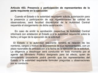 Artículo 453. Presencia y participación de representantes de la
parte requirente en la ejecución
Cuando el Estado o la autoridad requirente solicite autorización para
la presencia y participación de sus representantes en calidad de
observadores, será facultad discrecional de la Autoridad Central
requerida el otorgamiento de dicha autorización.
En caso de emitir la aprobación respectiva, la Autoridad Central
informará con antelación al Estado o a la autoridad requirente sobre la
fecha y el lugar de la ejecución de la solicitud.
El Estado o la autoridad requirente remitirá la relación de los
nombres, cargos y motivo de la presencia de sus representantes, con un
plazo razonable de anticipación a la fecha de la ejecución de la solicitud.
La diligencia a desahogar será conducida en todo momento por el
agente del Ministerio Público designado para tal efecto, quien de
considerarlo procedente podrá permitir que los representantes del
Estado o la autoridad requirente formulen preguntas u observaciones
por su conducto.
 