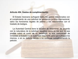 Artículo 454. Gastos de cumplimentación
El Estado mexicano sufragará todos los gastos relacionados con
el cumplimiento de una solicitud de asistencia jurídica internacional,
salvo los honorarios legales de peritos y los relacionados con el
traslado de testigos.
La Autoridad Central tiene la facultad de determinar, de acuerdo
con la naturaleza de la solicitud, aquellos casos en los que no sea
posible cubrir el costo de su desahogo, lo que comunicará de
inmediato al Estado o a la autoridad requirente para que sufrague los
mismos, o en su defecto decida o no continuar cumplimentando la
petición.
 