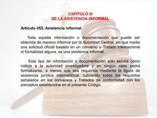 CAPÍTULO III
DE LA ASISTENCIA INFORMAL
Artículo 455. Asistencia informal
Toda aquella información o documentación que puede ser
obtenida de manera informal por la Autoridad Central, sin que medie
una solicitud oficial basada en un convenio o Tratado internacional
ni formalidad alguna, es una asistencia informal.
Este tipo de información o documentación sólo servirá como
indicio a la autoridad investigadora y en ningún caso podrá
formalizarse, a menos que sea requerida mediante la figura de
asistencia jurídica internacional, cubriendo todos los requisitos
señalados en los convenios y Tratados de conformidad con los
preceptos establecidos en el presente Código.
 
