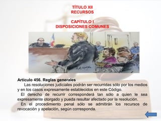 TÍTULO XII
RECURSOS
CAPÍTULO I
DISPOSICIONES COMUNES
Artículo 456. Reglas generales
Las resoluciones judiciales podrán ser recurridas sólo por los medios
y en los casos expresamente establecidos en este Código.
El derecho de recurrir corresponderá tan sólo a quien le sea
expresamente otorgado y pueda resultar afectado por la resolución.
En el procedimiento penal sólo se admitirán los recursos de
revocación y apelación, según corresponda.
 