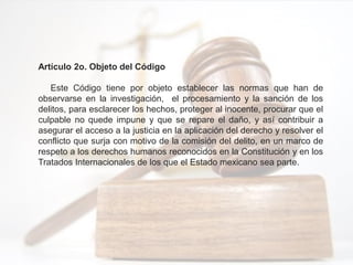 Artículo 2o. Objeto del Código
Este Código tiene por objeto establecer las normas que han de
observarse en la investigación, el procesamiento y la sanción de los
delitos, para esclarecer los hechos, proteger al inocente, procurar que el
culpable no quede impune y que se repare el daño, y así contribuir a
asegurar el acceso a la justicia en la aplicación del derecho y resolver el
conflicto que surja con motivo de la comisión del delito, en un marco de
respeto a los derechos humanos reconocidos en la Constitución y en los
Tratados Internacionales de los que el Estado mexicano sea parte.
 