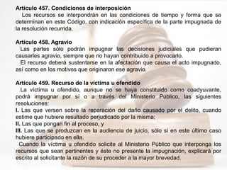 Artículo 457. Condiciones de interposición
Los recursos se interpondrán en las condiciones de tiempo y forma que se
determinan en este Código, con indicación específica de la parte impugnada de
la resolución recurrida.
Artículo 458. Agravio
Las partes sólo podrán impugnar las decisiones judiciales que pudieran
causarles agravio, siempre que no hayan contribuido a provocarlo.
El recurso deberá sustentarse en la afectación que causa el acto impugnado,
así como en los motivos que originaron ese agravio.
Artículo 459. Recurso de la víctima u ofendido
La víctima u ofendido, aunque no se haya constituido como coadyuvante,
podrá impugnar por sí o a través del Ministerio Público, las siguientes
resoluciones:
I. Las que versen sobre la reparación del daño causado por el delito, cuando
estime que hubiere resultado perjudicado por la misma;
II. Las que pongan fin al proceso, y
III. Las que se produzcan en la audiencia de juicio, sólo si en este último caso
hubiere participado en ella.
Cuando la víctima u ofendido solicite al Ministerio Público que interponga los
recursos que sean pertinentes y éste no presente la impugnación, explicará por
escrito al solicitante la razón de su proceder a la mayor brevedad.
 