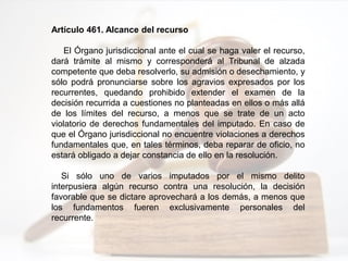 Artículo 461. Alcance del recurso
El Órgano jurisdiccional ante el cual se haga valer el recurso,
dará trámite al mismo y corresponderá al Tribunal de alzada
competente que deba resolverlo, su admisión o desechamiento, y
sólo podrá pronunciarse sobre los agravios expresados por los
recurrentes, quedando prohibido extender el examen de la
decisión recurrida a cuestiones no planteadas en ellos o más allá
de los límites del recurso, a menos que se trate de un acto
violatorio de derechos fundamentales del imputado. En caso de
que el Órgano jurisdiccional no encuentre violaciones a derechos
fundamentales que, en tales términos, deba reparar de oficio, no
estará obligado a dejar constancia de ello en la resolución.
Si sólo uno de varios imputados por el mismo delito
interpusiera algún recurso contra una resolución, la decisión
favorable que se dictare aprovechará a los demás, a menos que
los fundamentos fueren exclusivamente personales del
recurrente.
 