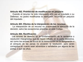 Artículo 462. Prohibición de modificación en perjuicio
Cuando el recurso ha sido interpuesto sólo por el imputado o su
Defensor, no podrá modificarse la resolución recurrida en perjuicio
del imputado.
Artículo 463. Efectos de la interposición de los recursos
La interposición de un recurso no suspenderá la ejecución de la
decisión, salvo las excepciones previstas en este Código.
Artículo 464. Rectificación
Los errores de derecho en la fundamentación de la sentencia o
resolución impugnadas que no hayan influido en la parte resolutiva,
así como los errores de forma en la transcripción en la designación o
el cómputo de las penas no anularán la resolución, pero serán
corregidos en cuanto sean advertidos o señalados por alguna de las
partes, o aun de oficio.
 