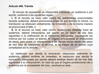 Artículo 466. Trámite
El recurso de revocación se interpondrá oralmente, en audiencia o por
escrito, conforme a las siguientes reglas:
I. Si el recurso se hace valer contra las resoluciones pronunciadas
durante audiencia, deberá promoverse antes de que termine la misma. La
tramitación se efectuará verbalmente, de inmediato y de la misma manera
se pronunciará el fallo, o
II. Si el recurso se hace valer contra resoluciones dictadas fuera de
audiencia, deberá interponerse por escrito en un plazo de dos días
siguientes a la notificación de la resolución impugnada, expresando los
motivos por los cuales se solicita. El Órgano jurisdiccional se pronunciará
de plano, pero podrá oír previamente a las demás partes dentro del plazo
de dos días de interpuesto el recurso, si se tratara de un asunto cuya
complejidad así lo amerite.
La resolución que decida la revocación interpuesta oralmente en
audiencia, deberá emitirse de inmediato; la resolución que decida la
revocación interpuesta por escrito deberá emitirse dentro de los tres días
siguientes a su interposición; en caso de que el Órgano jurisdiccional cite a
audiencia por la complejidad del caso, resolverá en ésta.
 